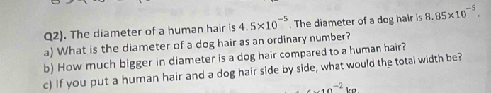 Q2). The diameter of a human hair is 4.5* 10^(-5). The diameter of a dog hair is 8.85* 10^(-5). 
a) What is the diameter of a dog hair as an ordinary number? 
b) How much bigger in diameter is a dog hair compared to a human hair? 
c) If you put a human hair and a dog hair side by side, what would the total width be?
6* 10^(-2)kg