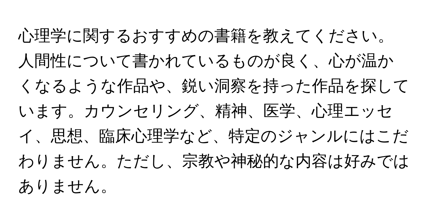 心理学に関するおすすめの書籍を教えてください。人間性について書かれているものが良く、心が温かくなるような作品や、鋭い洞察を持った作品を探しています。カウンセリング、精神、医学、心理エッセイ、思想、臨床心理学など、特定のジャンルにはこだわりません。ただし、宗教や神秘的な内容は好みではありません。