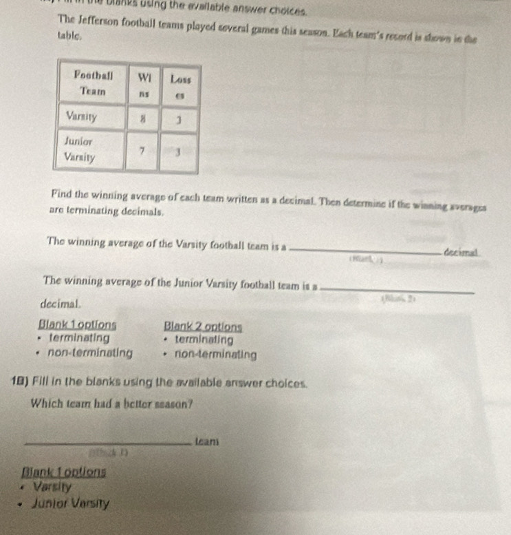 he blanks using the evailable answer choices .
The Jefferson football teams played several games this season. Each team's record is shown in the
table.
Find the winning average of each team written as a decimal. Then determine if the winning averages
are terminating decimals.
The winning average of the Varsity football team is a _decimal
(1 )4
The winning average of the Junior Varsity football team is a_
decimal. (Bun, 2)
Blank 1 options Blank 2 options
terminating terminating
non-terminating non-terminating
18) Fill in the blanks using the available answer choices.
Which team had a better season?
_leam
Blank 1 options
Varsity
Junior Versity