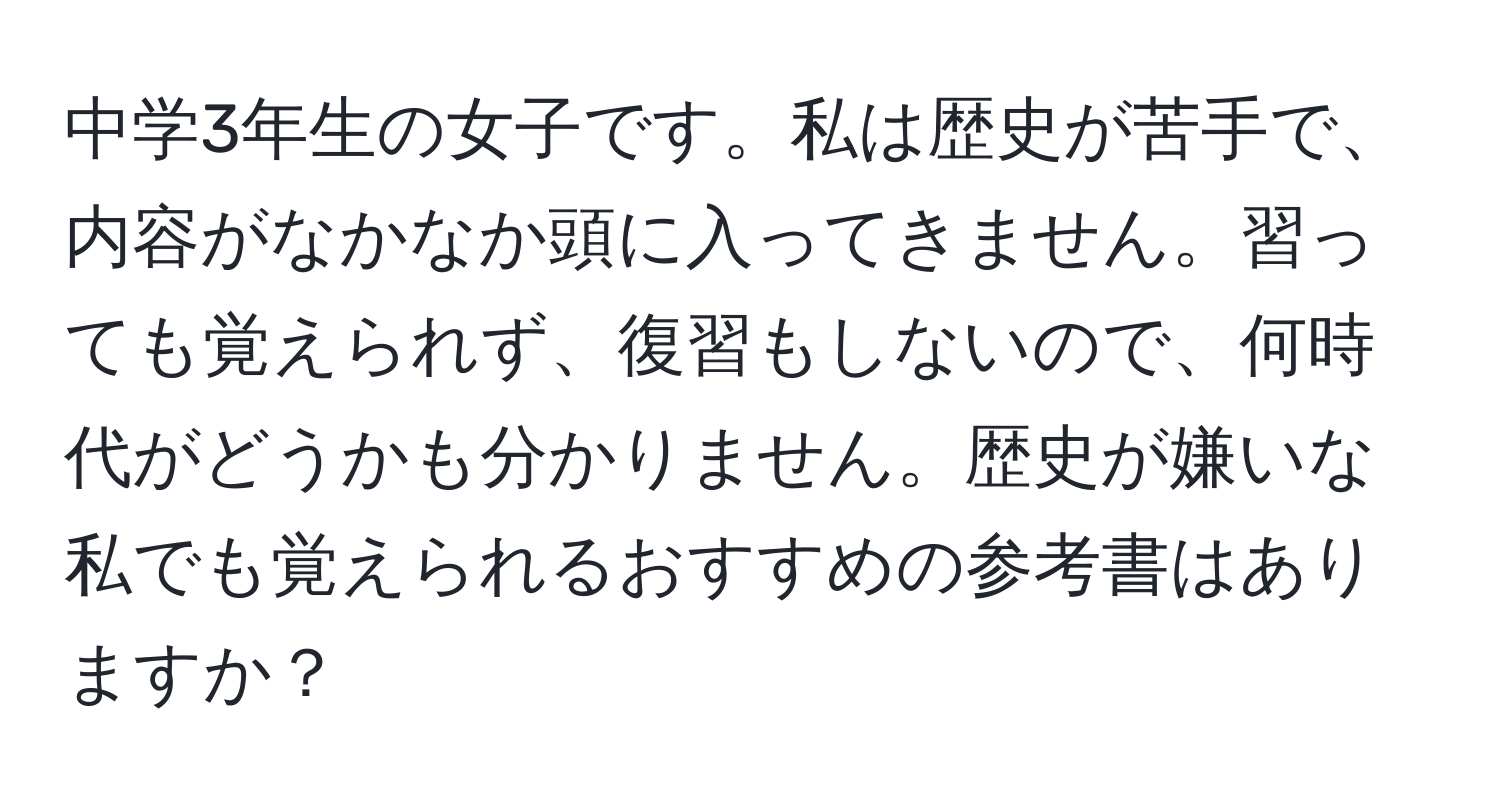 中学3年生の女子です。私は歴史が苦手で、内容がなかなか頭に入ってきません。習っても覚えられず、復習もしないので、何時代がどうかも分かりません。歴史が嫌いな私でも覚えられるおすすめの参考書はありますか？