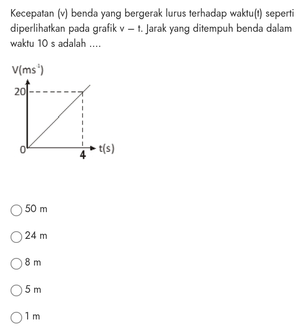 Kecepatan (v) benda yang bergerak lurus terhadap waktu(t) seperti
diperlihatkan pada grafik v-t Jarak yang ditempuh benda dalam
waktu 10 s adalah ....
50 m
24 m
8 m
5 m
1m