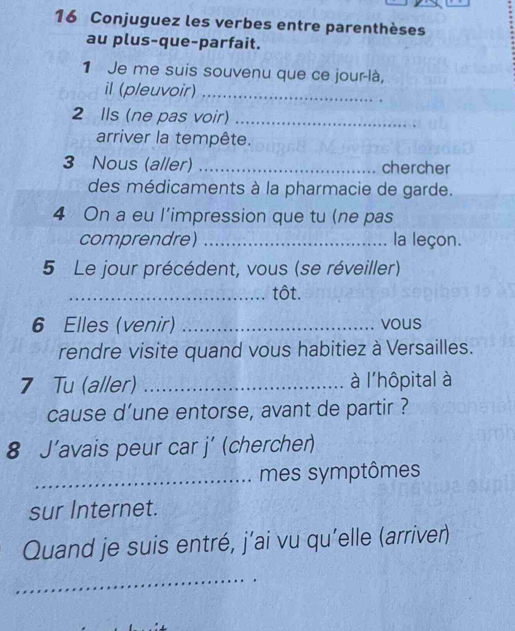 Conjuguez les verbes entre parenthèses 
au plus-que-parfait. 
1 Je me suis souvenu que ce jour-là, 
il (pleuvoir)_ 
2 Ils (ne pas voir)_ 
arriver la tempête. 
3 Nous (aller) _chercher 
des médicaments à la pharmacie de garde. 
4 On a eu l'impression que tu (ne pas 
comprendre) _la leçon. 
5 Le jour précédent, vous (se réveiller) 
_tôt. 
6 Elles (venir) _vous 
rendre visite quand vous habitiez à Versailles. 
7 Tu (aller) _à l'hôpital à 
cause d’une entorse, avant de partir ? 
8 J’avais peur car j’ (chercher) 
_mes symptômes 
sur Internet. 
Quand je suis entré, j’ai vu qu'elle (arriver) 
_