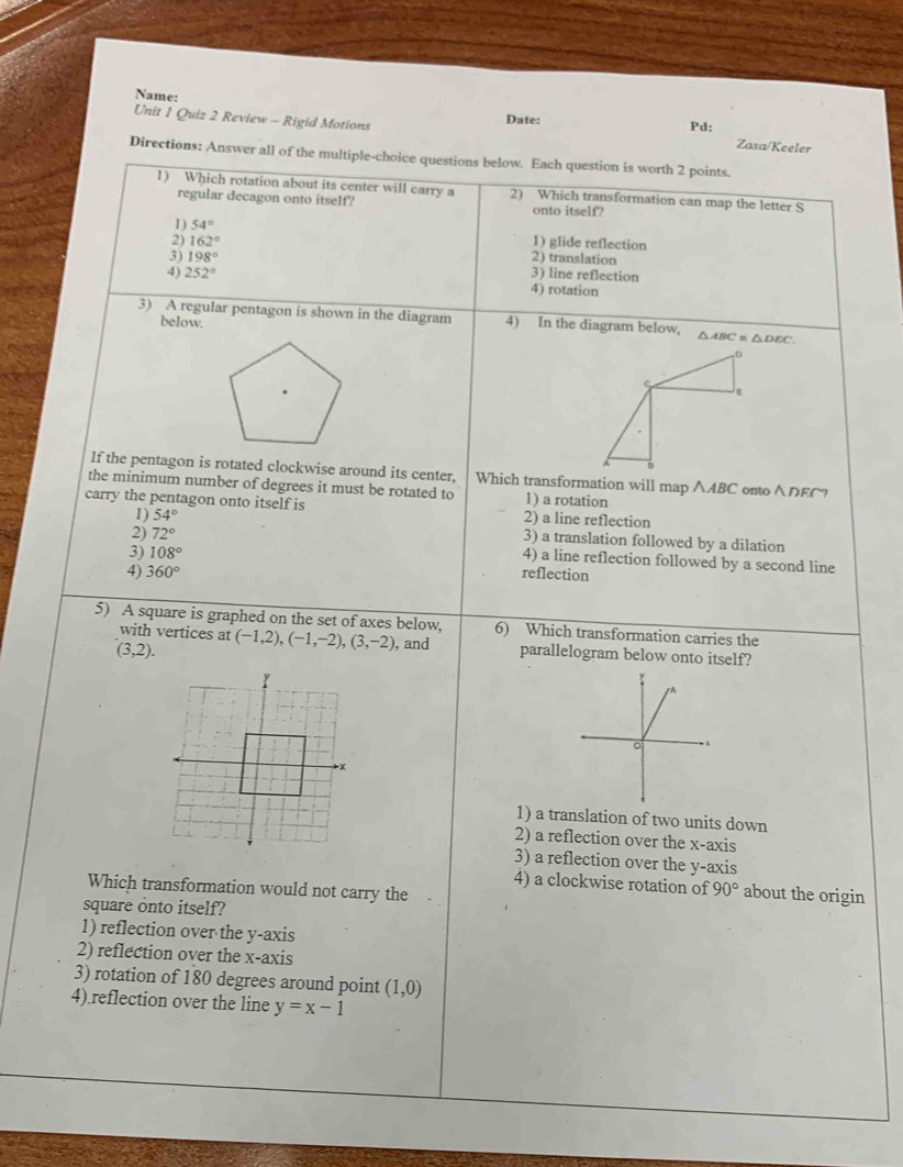 Name:
Unit 1 Quiz 2 Review - Rigid Motions Date: Pd: Zasa/Keeler
Directions: Answer all of the multiple-choice questions below. Each question is worth 2 points.
1) Which rotation about its center will carry a 2) Which transformation can map the letter S
regular decagon onto itself? onto itself?
1) 54°
2) 162° 1) glide reflection
3) 198° 2) translation
4) 252° 3) line reflection
4) rotation
3) A regular pentagon is shown in the diagram 4) In the diagram below, △ ABC≌ △ DEC. 
below.
D
ς
E
If the pentagon is rotated clockwise around its center, Which transformation will map ∧ABC onto∧DEC?
the minimum number of degrees it must be rotated to 1) a rotation
carry the pentagon onto itself is 2) a line reflection
1) 54° 3) a translation followed by a dilation
3) 108°
2) 72° 4) a line reflection followed by a second line
4) 360° reflection
5) A square is graphed on the set of axes below, 6) Which transformation carries the
with vertices at
(3,2). (-1,2), (-1,-2), (3,-2) , and parallelogram below onto itself?
1) a translation of two units down
2) a reflection over the x-axis
3) a reflection over the y-axis
4) a clockwise rotation of 90° about the origin
Which transformation would not carry the
square onto itself?
1) reflection over the y-axis
2) reflection over the x-axis
3) rotation of 180 degrees around point (1,0)
4).reflection over the line y=x-1