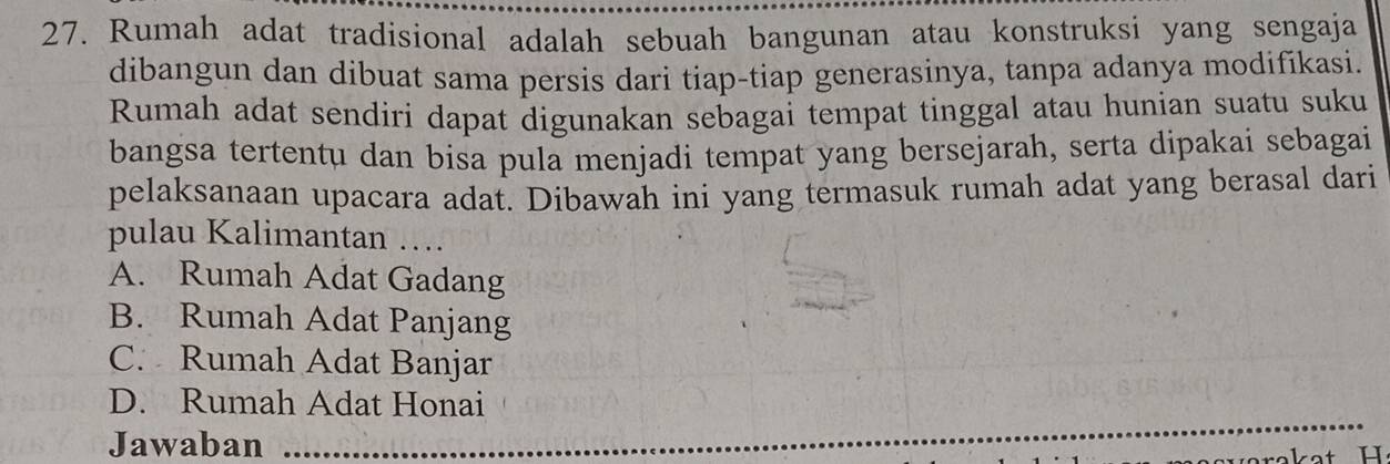 Rumah adat tradisional adalah sebuah bangunan atau konstruksi yang sengaja
dibangun dan dibuat sama persis dari tiap-tiap generasinya, tanpa adanya modifikasi.
Rumah adat sendiri dapat digunakan sebagai tempat tinggal atau hunian suatu suku
bangsa tertentu dan bisa pula menjadi tempat yang bersejarah, serta dipakai sebagai
pelaksanaan upacara adat. Dibawah ini yang termasuk rumah adat yang berasal dari
pulau Kalimantan ….
A. Rumah Adat Gadang
B. Rumah Adat Panjang
C. Rumah Adat Banjar
D. Rumah Adat Honai
Jawaban