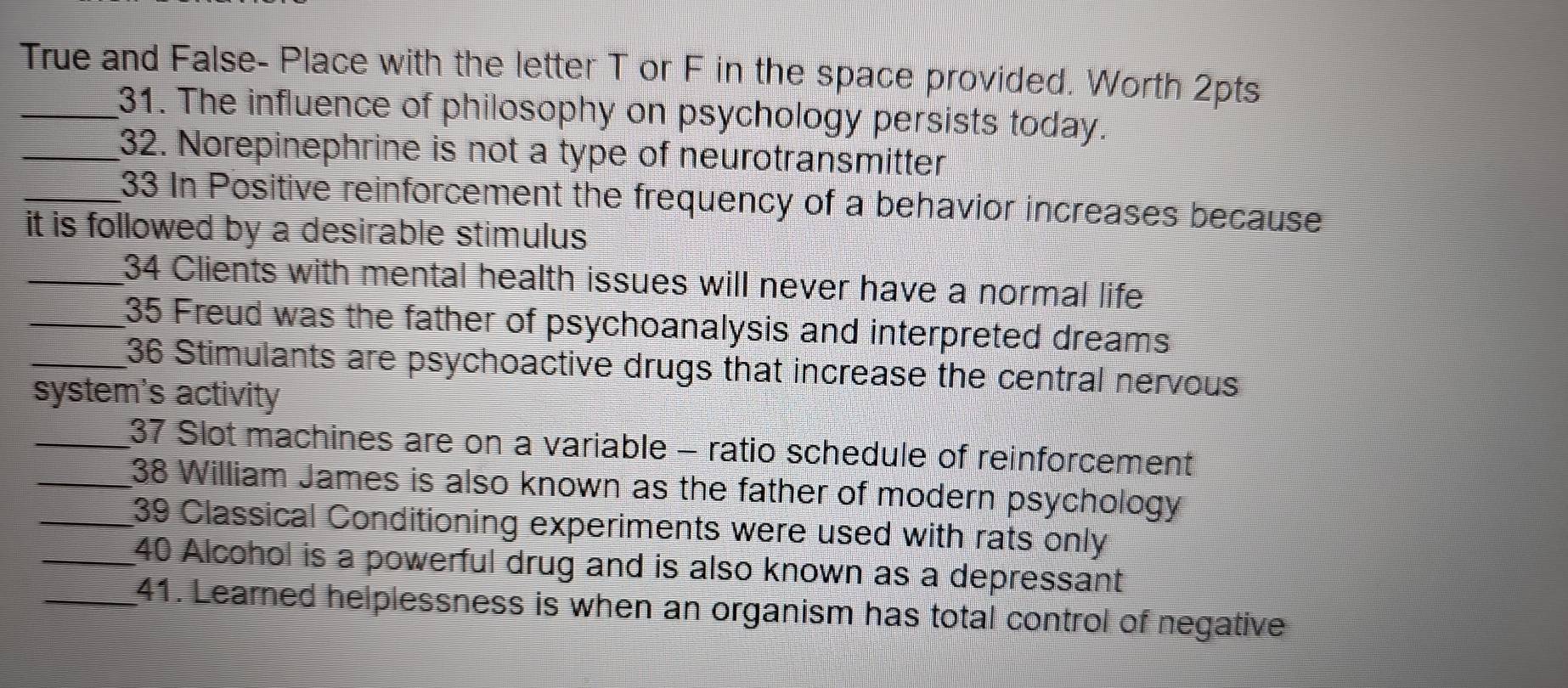 True and False- Place with the letter T or F in the space provided. Worth 2pts 
_31. The influence of philosophy on psychology persists today. 
_32. Norepinephrine is not a type of neurotransmitter 
_33 In Positive reinforcement the frequency of a behavior increases because 
it is followed by a desirable stimulus. 
_34 Clients with mental health issues will never have a normal life 
_35 Freud was the father of psychoanalysis and interpreted dreams 
_36 Stimulants are psychoactive drugs that increase the central nervous 
system's activity 
_37 Slot machines are on a variable - ratio schedule of reinforcement 
_38 William James is also known as the father of modern psychology 
_39 Classical Conditioning experiments were used with rats only 
_40 Alcohol is a powerful drug and is also known as a depressant 
_41. Learned helplessness is when an organism has total control of negative