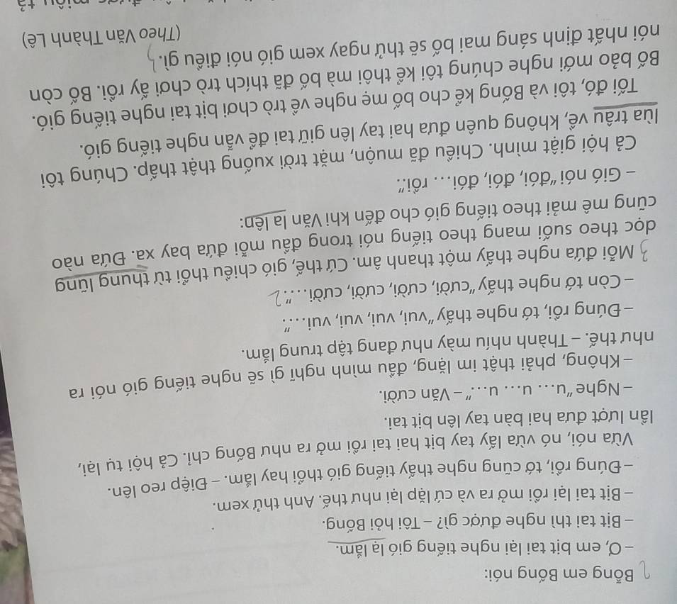 Bỗng em Bống nói: 
− Ơ, em bịt tai lại nghe tiếng gió lạ lắm. 
- Bịt tai thì nghe được gì? - Tôi hỏi Bống. 
- Bịt tai lại rồi mở ra và cứ lặp lại như thế. Anh thử xem. 
- Đúng rồi, tớ cũng nghe thấy tiếng gió thổi hay lắm. - Điệp reo lên. 
Vừa nói, nó vừa lấy tay bịt hai tai rồi mở ra như Bống chỉ. Cả hội tụ lại, 
ần lượt đưa hai bàn tay lên bịt tai. 
- Nghe “u. u.. u. ” - Văn cười. 
- Không, phải thật im lặng, đầu mình nghĩ gì sẽ nghe tiếng gió nói ra 
như thế. - Thành nhíu mày như đang tập trung lắm. 
- Đúng rồi, tớ nghe thấy “vui, vui, vui, vui. ” 
- Còn tớ nghe thấy 'cười, cười, cười, cười...'' 
Mỗi đứa nghe thấy một thanh âm. Cứ thế, gió chiều thổi từ thung lũng 
doc theo suối mang theo tiếng nói trong đầu mỗi đứa bay xa. Đứa nào 
cũng mê mải theo tiếng gió cho đến khi Văn la lên: 
- Gió nói ''đói, đói, đói.. rồi''. 
Cả hội giật mình. Chiều đã muộn, mặt trời xuống thật thấp. Chúng tôi 
lùa trâu về, không quên đưa hai tay lên giữ tai để vẫn nghe tiếng gió. 
Tối đó, tôi và Bống kể cho bố mẹ nghe về trò chơi bịt tai nghe tiếng gió. 
Bố bảo mới nghe chúng tôi kể thôi mà bố đã thích trò chơi ấy rồi. Bố còn 
nói nhất định sáng mai bố sẽ thử ngay xem gió nói điều gì. 
(Theo Văn Thành Lê) 
+3