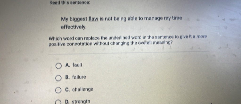 Read this sentence:
My biggest flaw is not being able to manage my time
effectively.
Which word can replace the underlined word in the sentence to give it a more
positive connotation without changing the overall meaning?
A. fault
B. failure
C. challenge
D. strength