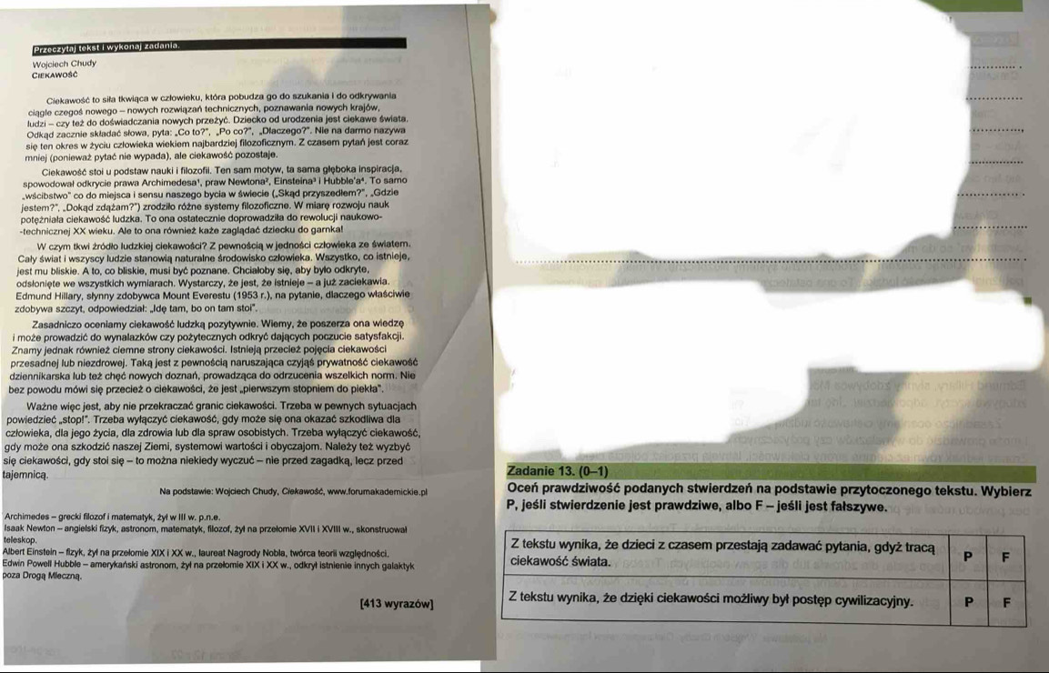 Przeczytaj tekst i wykonaj zadania
Wojciech Chudy
Ciekawosc
Ciekawość to siła tkwiąca w człowieku, która pobudza go do szukania i do odkrywania
ciągle czegoś nowego - nowych rozwiązań technicznych, poznawania nowych krajów,
ludzi - czy też do doświadczania nowych przeżyć. Dziecko od urodzenia jest ciekawe świata.
Odkąd zacznie składać słowa, pyta: „Co to?", _Po co?”, „Dlaczego?". Nie na darmo nazywa
się ten okres w życiu człowieka wiekiem najbardziej filozoficznym. Z czasem pytań jest coraz
mniej (ponieważ pytać nie wypada), ale ciekawość pozostaje.
Ciekawość stoi u podstaw nauki i filozofii. Ten sam motyw, ta sama głęboka inspiracja,
spowodował odkrycie prawa Archimedesa¹, praw Newtona², Einsteina³ i Hubble'a⁴. To samo
_wścibstwo" co do miejsca i sensu naszego bycia w świecie (_Skąd przyszedlem?", „Gdzie
jestem?", „Dokąd zdążam?') zrodziło różne systemy filozoficzne. W miarę rozwoju nauk
potężniała ciekawość ludzka. To ona ostatecznie doprowadziła do rewolucji naukowo-
-technicznej XX wieku. Ale to ona również każe zaglądać dziecku do garnka!
W czym tkwi żródło ludzkiej ciekawości? Z pewnością w jedności człowieka ze śwlatem.
Cały świat i wszyscy ludzie stanowią naturalne środowisko człowieka. Wszystko, co istnieje,
jest mu bliskie. A to, co bliskie, musi być poznane. Chcialoby sie, aby bylo odkryte,
odsłonięte we wszystkich wymiarach. Wystarczy, że jest, że istnieje - a już zaciekawia
Edmund Hillary, słynny zdobywca Mount Everestu (1953 r.), na pytanie, dlaczego właściwie
zdobywa szczyt, odpowiedział: „Idę tam, bo on tam stoi'.
Zasadniczo oceniamy ciekawość ludzką pozytywnie. Wiemy, że poszerza ona wiedzę
i może prowadzić do wynalazków czy pożytecznych odkryć dających poczucie satysfakcji.
Znamy jednak również ciemne strony ciekawości. Istnieją przecież pojęcia ciekawości
przesadnej lub niezdrowej. Taką jest z pewnością naruszająca czyjąś prywatność ciekawość
dziennikarska lub też chęć nowych doznań, prowadząca do odrzucenia wszelkich norm. Nie
SM sowydobs vrnvia , wisll  brumbl
bez powodu mówi się przecież o ciekawości, że jest „pierwszym stopniem do piekła'. nghi Aistariogho r   oate
Ważne więc jest, aby nie przekraczać granic ciekawości. Trzeba w pewnych sytuacjach
powiedzieć „stop!". Trzeba wyłączyć ciekawość, gdy może się ona okazać szkodliwa dla ábui ósewbrlso wmeinsoo osainbess s
człowieka, dla jego życia, dla zdrowia lub dla spraw osobistych. Trzeba wyłączyć ciekawość, ay nssery bog yao whuselaey w ob bisbriweg a tom ! 
gdy może ona szkodzić naszej Ziemi, systemowi wartości i obyczajom. Należy też wyzbyć  eleintal joénw, Nela vacus édmbia sain wav Xsaber vna
się ciekawości, gdy stoi się - to można niekiedy wyczuć - nie przed zagadką, lecz przed Zadanie 13. (0-1)
tajemnica. Oceń prawdziwość podanych stwierdzeń na podstawie przytoczonego tekstu. Wybierz
Na podstawie: Wojciech Chudy, Ciekawość, www.forumakademickie.ph
P, jeśli stwierdzenie jest prawdziwe, albo F - jeśli jest fałszywe.
Archimedes - grecki filozof i matematyk, żyl w III w. p.n.e.
Isaak Newton - angielski fizyk, astronom, matematyk, filozof, żyl na przelomie XVII i XVIII w., skonstruowal
telleskop. 
Albert Einstein - fizyk, żył na przelomie XIX i XX w., laureat Nagrody Nobla, twórca teorii względności.
Edwin Powell Hubble - amerykański astronom, żył na przellomie XIX i XX w., odkrył istnienie innych galaktyk
poza Drogą Mieczną.
[413 wyrazów]