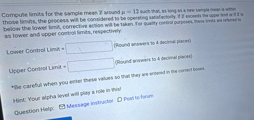 Compute limits for the sample mean overline x around mu =12 such that, as long as a new sample mean is within 
those limits, the process will be considered to be operating satisfactorily. If π exceeds the upper limit or if overline x is 
below the lower limit, corrective action will be taken. For quality control purposes, these limits are referred to 
as lower and upper control limits, respectively: 
Lower Control Limit =□ (Round answers to 4 decimal places) 
Upper Control Limit =□ (Round answers to 4 decimal places) 
*Be careful when you enter these values so that they are entered in the correct boxes. 
Hint: Your alpha level will play a role in this! 
Question Help: Message instructor D Post to forum