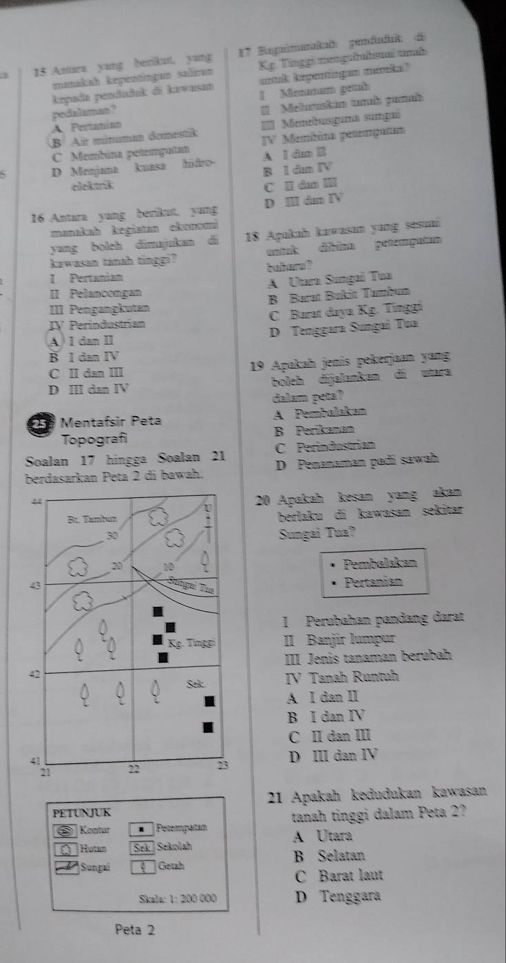 Anuwa yang benkut. yung  17 Bagimanlal penduduk de
manakah kepeningan saliran  Kg  Tinggi mengafahsuai mb
krpada pendudak di kawasan untk kegeningan mareka?
pedaluma ? I Mnmum genh
A Pertanión = Meluraskan tumab pamaî
B Air minuman domestik == Menebusguma sumgañ
C Membina petemputan IV Membima petumgatam
A I dm Ⅲ
D Menjana kuasa hidro B 1 dm IV
elekink
C ll dm Ⅲ
16 Antara yang berikut. yung D Ⅲ dm ⅣV
manakah kegiatan ekonomi
yang boleh dimajukan di 18 Apakah kawasan yang sesuai
kawasan tanah tinggi? atak díbina petempatan
I Pertanian behere ?
A Utara Sungai Tua
II Pelanoongan
B Barat Bukit Tambum
III Pengangkutan
IV Períndustrían C Barat daya Kg. Tínggi
A I dan II D Tenggara Sungai Tua
B I dan IV
C II dan III  19 Apakah jenis pekerjaan yang
D III dan IV boleh dijalankan di utara
dalam peta?
2 Mentafsir Peta A Pembalakan
Topografi B Perikanan
Soalan 17 hingga Soalan 21 C Perindustrian
berdasarkan Peta 2 di bawah. D Penanaman padi sawah
20 Apakah kesan yang akan
berlaku di kawasan sekitar
Sungai Tua?
Pembalakan
Pertanian
I Perubahan pandang darat
II Banjír lumpur
III Jenis tanaman berubah
IV Tanah Runtuh
A I dan II
B I dan IV
C II dan III
D III dan IV
21 Apakah kedudukan kawasan
PETUNJUK
Kontur  Pecempatan tanah tinggi dalam Peta 2?
A Utara
Hutan Sek. | Sekolah
B Selatan
Sungai Getah
C Barat laut
Skala: 1: 200 000 D Tenggara
Peta 2