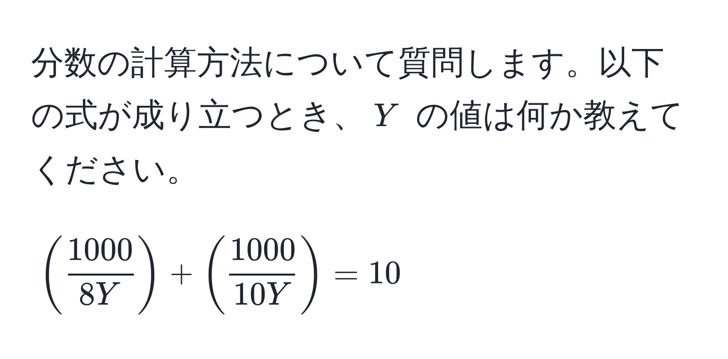 分数の計算方法について質問します。以下の式が成り立つとき、$Y$ の値は何か教えてください。  
[
(  1000/8Y  ) + (  1000/10Y  ) = 10
]