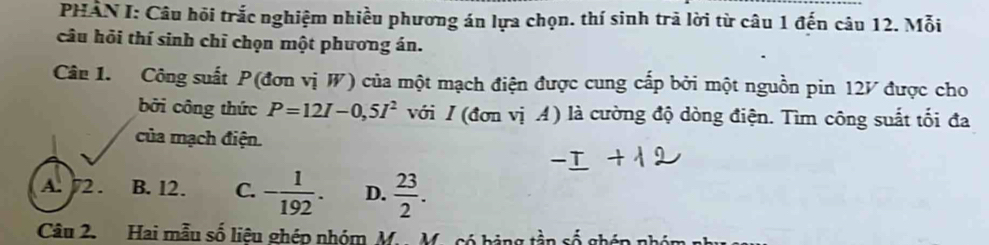 PHÂN I: Câu hỏi trắc nghiệm nhiều phương án lựa chọn. thí sinh trã lời từ câu 1 đến câu 12. Mỗi
câu hỏi thí sinh chỉ chọn một phương án.
Câu 1. Công suất P (đơn vị W) của một mạch điện được cung cấp bởi một nguồn pin 12V được cho
bởi công thức P=12I-0,5I^2 với / (đơn vị A) là cường độ dòng điện. Tìm công suất tối đa
của mạch điện.
A. 72. B. l2. C. - 1/192 . D.  23/2 . 
Câu 2. Hai mẫu số liêu ghép nhóm M.. M.có hảng tần số ghép nhỏi