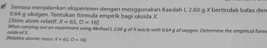 Semasa menjalankan eksperimen dengan menggunakan Kaedah I, 2.60 g X bertindak balas den
0.64 g oksigen. Tentukan formula empirik bagi oksida X. 
[Jisim atom relatif: X=65, O=16]
When carrying out an experiment using Method I, 2.60 g of X reacts with 0.64 g of oxygen. Determine the empirical form 
oxide of X. 
[Relative atomic mass: X=65, O=16]