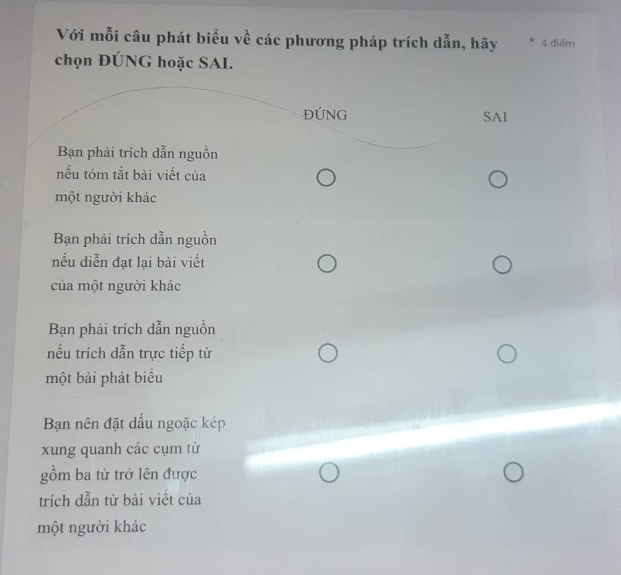 Với mỗi câu phát biểu về các phương pháp trích dẫn, hãy * 4 điểm
chọn ĐÚNG hoặc SAI.
ĐÚNG SAI
Bạn phải trích dẫn nguồn
nếu tóm tắt bài viết của
một người khác
Bạn phải trích dẫn nguồn
nếu diễn đạt lại bài viết
của một người khác
Bạn phải trích dẫn nguồn
nếu trích dẫn trực tiếp từ
một bài phát biểu
Bạn nên đặt dấu ngoặc kép
xung quanh các cụm từ
gồm ba từ trở lên được
trích dẫn từ bài viết của
một người khác