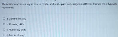 The ability to access, analyse, assess, create, and participate in messages in different formats most typically
represents:
a. Cultural literacy
b. Drawing skills
c. Numeracy skills
d. Media literacy