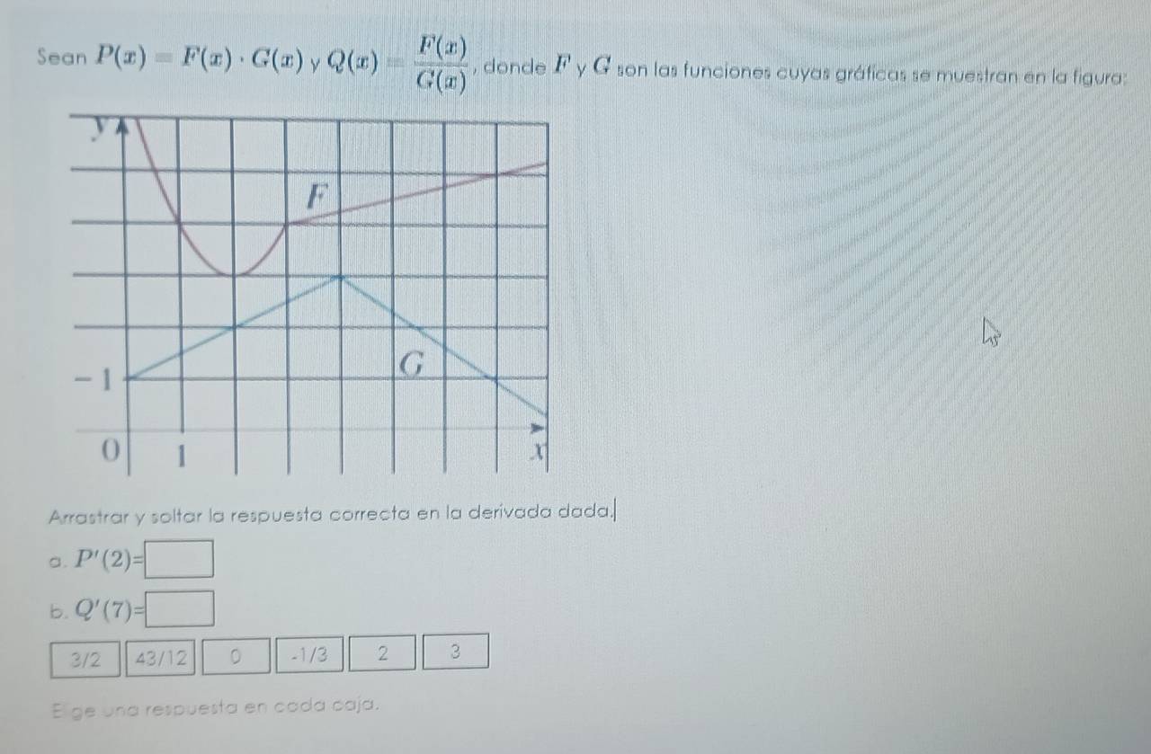 Sean P(x)=F(x)· G(x) y Q(x)= F(x)/G(x)  , donde Γ y G son las funciones cuyas gráficas se muestran en la figura: 
Arrastrar y soltar la respuesta correcta en la derivada dada. 
a. P'(2)=□
b. Q'(7)=□
3/2 43/12 D -1/3 2 3
El ge una respuesta en cada caja.