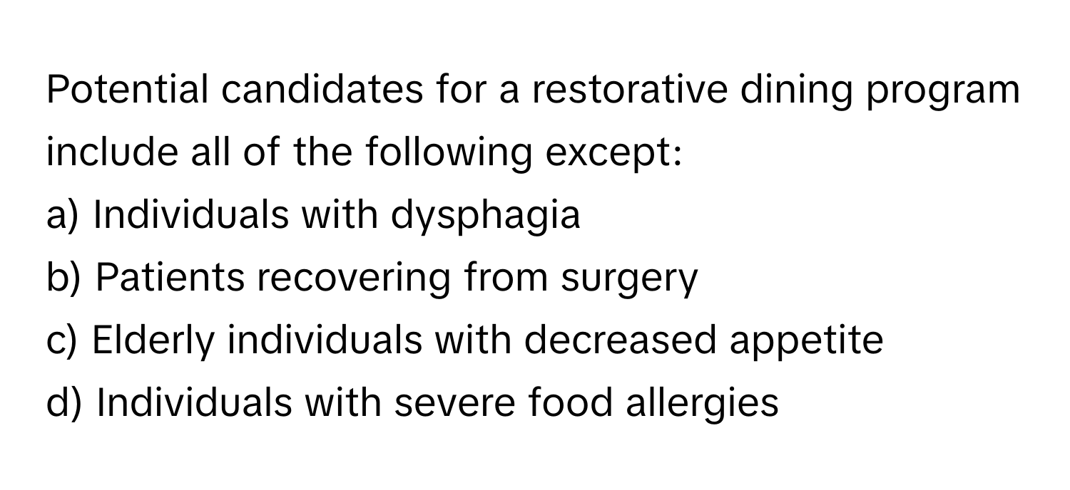 Potential candidates for a restorative dining program include all of the following except:

a) Individuals with dysphagia 
b) Patients recovering from surgery 
c) Elderly individuals with decreased appetite 
d) Individuals with severe food allergies