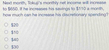 Next month, Tokuji's monthly net income will increase
to $650. If he increases his savings to $110 a month,
how much can he increase his discretionary spending?
$20
$10
$40
$30