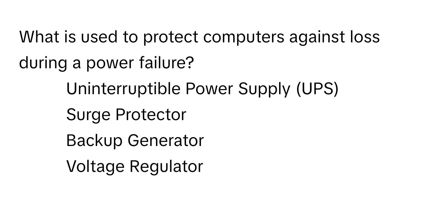 What is used to protect computers against loss during a power failure?

1) Uninterruptible Power Supply (UPS) 
2) Surge Protector 
3) Backup Generator 
4) Voltage Regulator