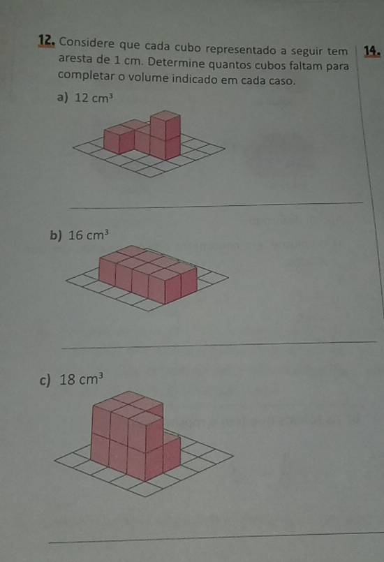 Considere que cada cubo representado a seguir tem 14. 
aresta de 1 cm. Determine quantos cubos faltam para 
completar o volume indicado em cada caso. 
a) 12cm^3
_ 
b) 16cm^3
_ 
c) 18cm^3
_