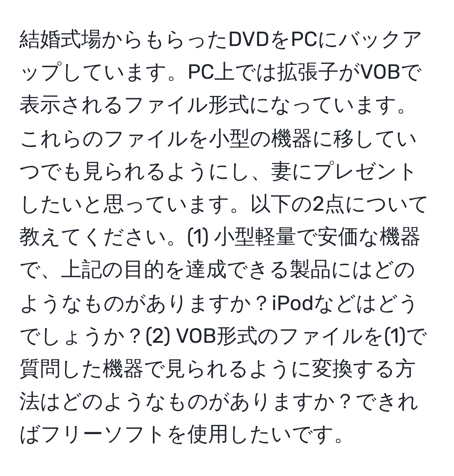 結婚式場からもらったDVDをPCにバックアップしています。PC上では拡張子がVOBで表示されるファイル形式になっています。これらのファイルを小型の機器に移していつでも見られるようにし、妻にプレゼントしたいと思っています。以下の2点について教えてください。(1) 小型軽量で安価な機器で、上記の目的を達成できる製品にはどのようなものがありますか？iPodなどはどうでしょうか？(2) VOB形式のファイルを(1)で質問した機器で見られるように変換する方法はどのようなものがありますか？できればフリーソフトを使用したいです。