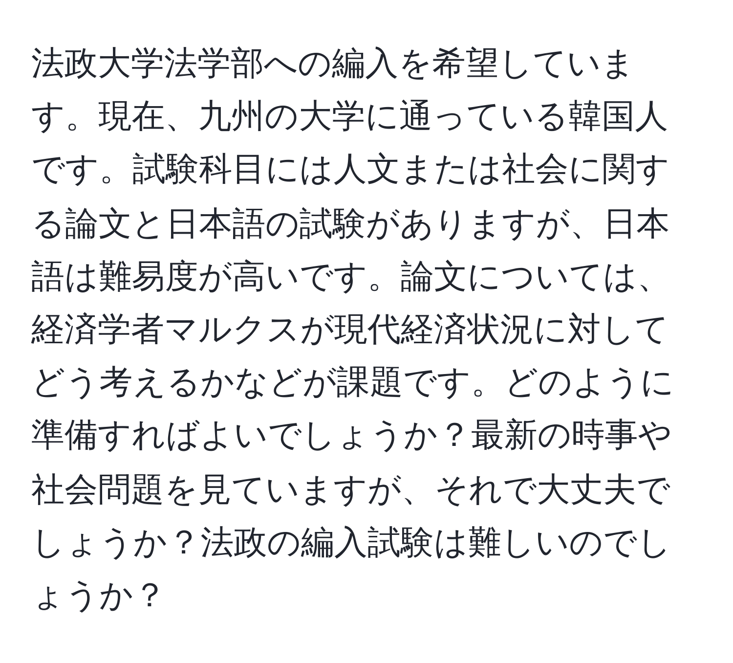 法政大学法学部への編入を希望しています。現在、九州の大学に通っている韓国人です。試験科目には人文または社会に関する論文と日本語の試験がありますが、日本語は難易度が高いです。論文については、経済学者マルクスが現代経済状況に対してどう考えるかなどが課題です。どのように準備すればよいでしょうか？最新の時事や社会問題を見ていますが、それで大丈夫でしょうか？法政の編入試験は難しいのでしょうか？