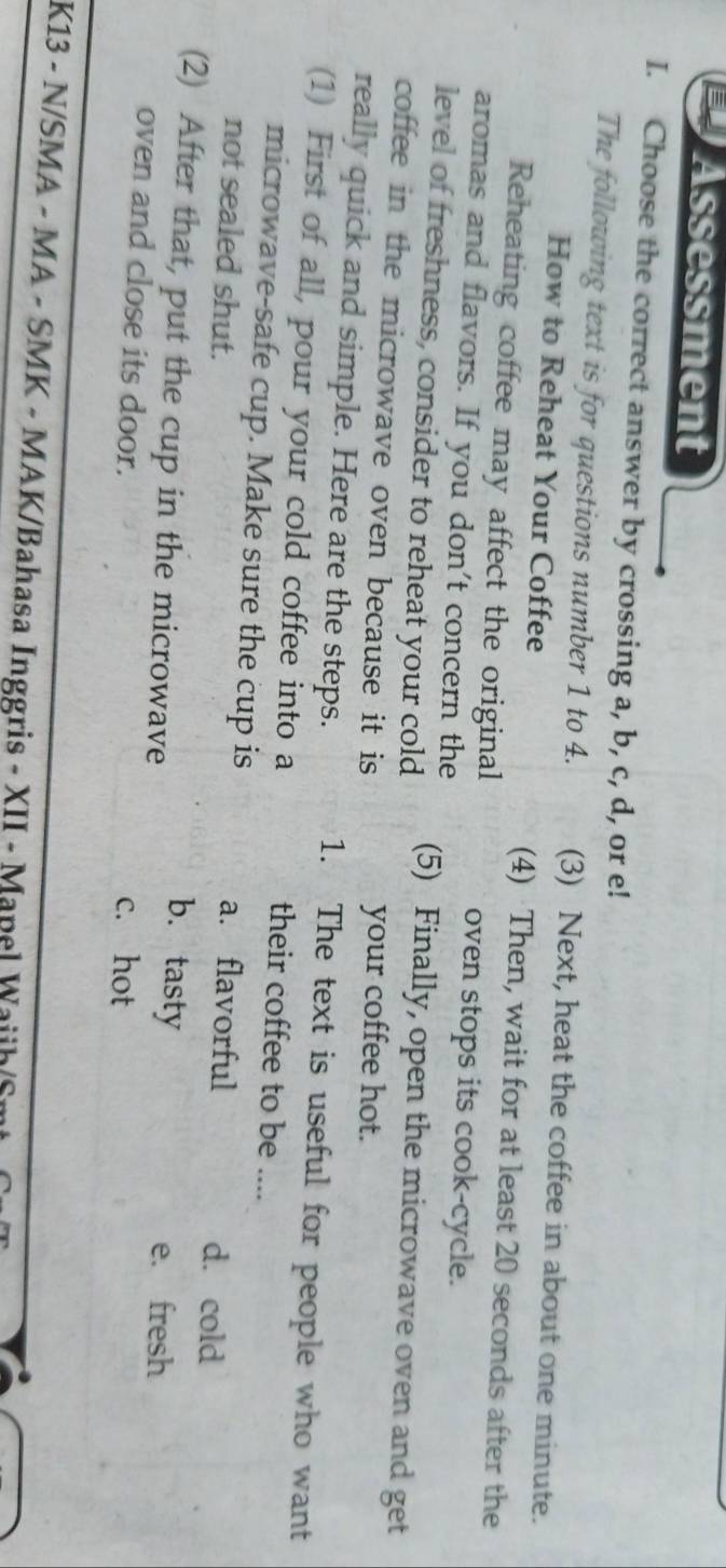 Assessment
I. Choose the correct answer by crossing a, b, c, d, or e!
The following text is for questions number 1 to 4. (3) Next, heat the coffee in about one minute.
How to Reheat Your Coffee (4) Then, wait for at least 20 seconds after the
Reheating coffee may affect the original oven stops its cook-cycle.
aromas and flavors. If you don't concern the
level of freshness, consider to reheat your cold (5) Finally, open the microwave oven and get
coffee in the microwave oven because it is your coffee hot.
really quick and simple. Here are the steps. 1. The text is useful for people who want
(1) First of all, pour your cold coffee into a their coffee to be ....
microwave-safe cup. Make sure the cup is a. flavorful
d. cold
not sealed shut. b. tasty
(2) After that, put the cup in the microwave
e. fresh
oven and close its door. c. hot
K13 - N/SMA - MA - SMK - MAK/Bahasa Inggris - XII - Mapel Waiih/S