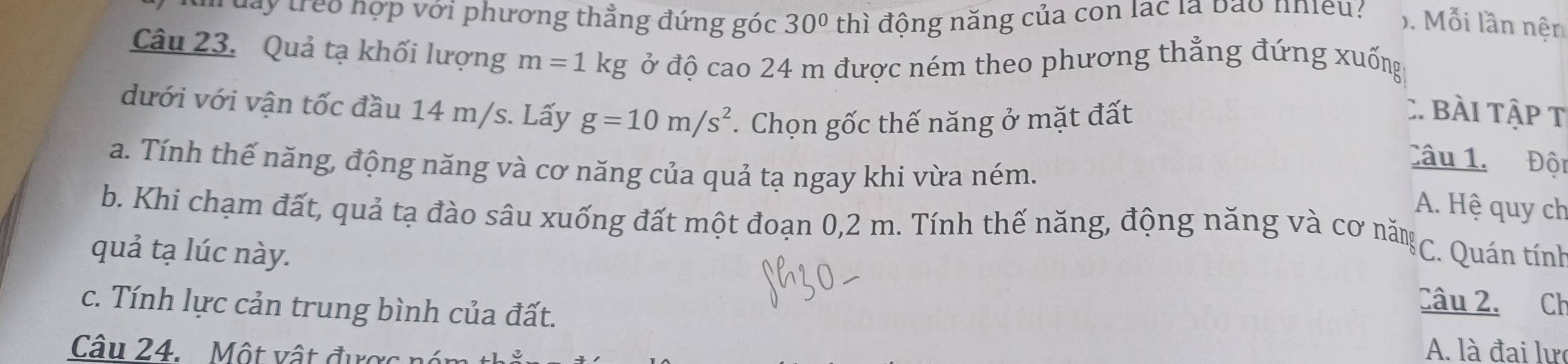 lay treo hợp với phương thẳng đứng góc 30° thì động năng của con lạc là bào nhiều: ). Mỗi lần nện
Câu 23. Quả tạ khối lượng m=1kg ở độ cao 24 m được ném theo phương thẳng đứng xuống
dưới với vận tốc đầu 14 m/s. Lấy g=10m/s^2. Chọn gốc thế năng ở mặt đất :. Bài Tập t
Câu 1. Đội
a. Tính thế năng, động năng và cơ năng của quả tạ ngay khi vừa ném. A. Hệ quy ch
b. Khi chạm đất, quả tạ đào sâu xuống đất một đoạn 0,2 m. Tính thế năng, động năng và cơ năm * C. Quán tính
quả tạ lúc này. Câu 2. Ch
c. Tính lực cản trung bình của đất.
Câu 24. Một vật được A. là đai lự