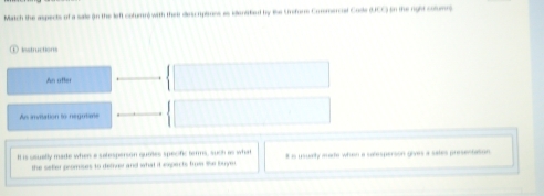 Match the aspects of a sale (n the left cotumn) with their descripimns as idenified by the Unorr Commercal Cosle (UCC) in the rght colunn 
Instructions 
An ofter 
As invitation to negutane 
Il is osuelly made when a satesperson quies specific terms, such as what # is usually made when a selesperson givas a sales presestation 
the setter promises to dether and what it expects from the buyer