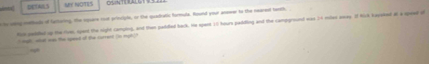 Ant DETAILS MY NOTES OSINTERALGT 93 
ty weng metheds of factoring, the square root principle, or the quadratic formula. Round your answer to the nearest tenth. 
Rick seddled up the river, opent the night camping, and then paddled back. He spent 10 hours paddling and the campground was 24 miles away. If Rick kaya4nd at a speed si 
t wph , what was the speed of the current (in mph)? 
rg