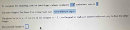 To complete the factoring, look for two integers whose product is -8 and whose sum is
The two integers that have this product and sum have different signs. 
intoger The given factor is x-2 , so one of the integers is -2. Use the product and sum determined previously to find the other 
The second integer is □