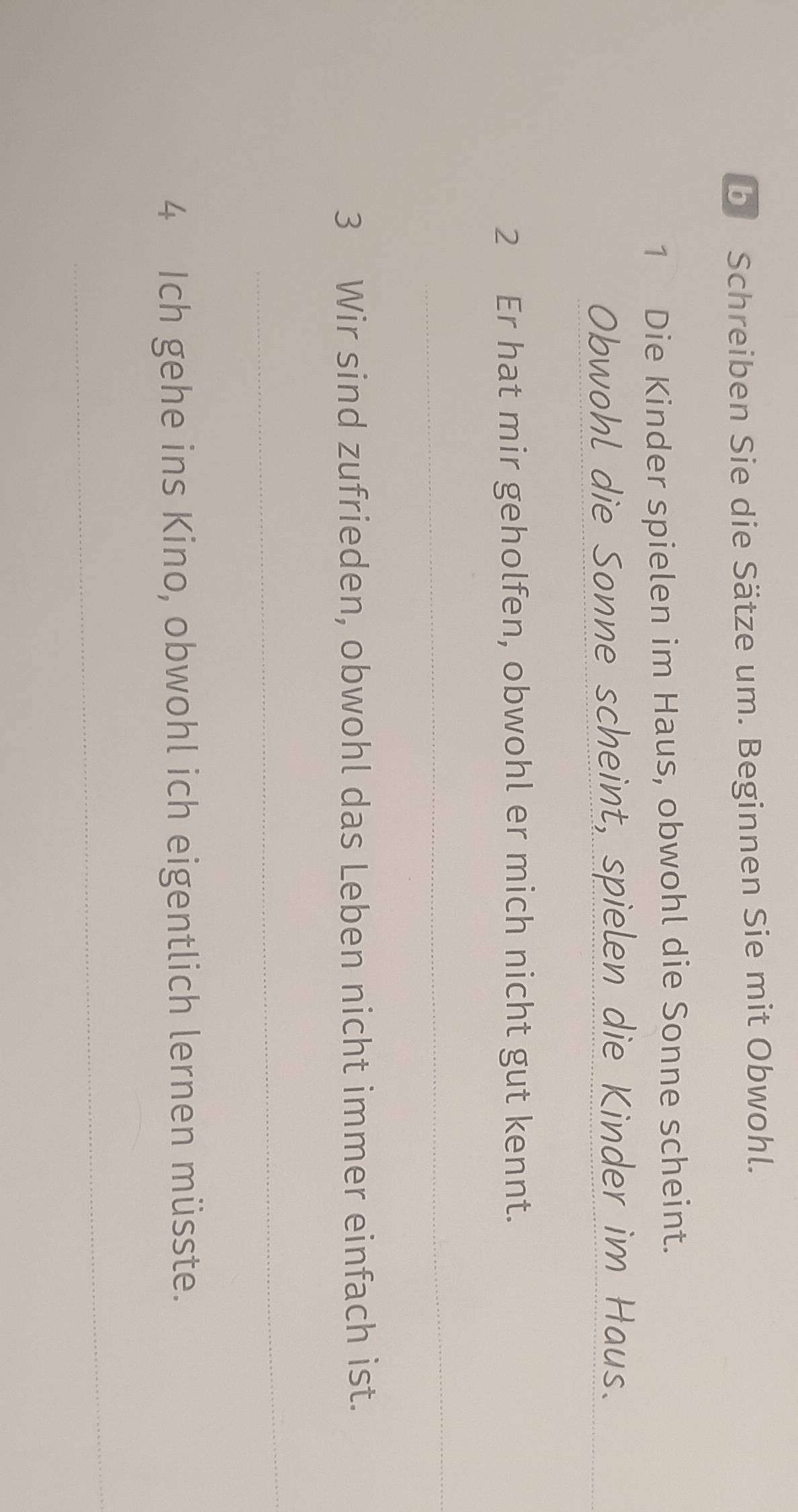 Schreiben Sie die Sätze um. Beginnen Sie mit Obwohl. 
1 Die Kinder spielen im Haus, obwohl die Sonne scheint. 
Obwohl die Sonne scheint, spielen die Kinder im Haus._ 
2 Er hat mir geholfen, obwohl er mich nicht gut kennt. 
_ 
3 Wir sind zufrieden, obwohl das Leben nicht immer einfach ist. 
_ 
4 Ich gehe ins Kino, obwohl ich eigentlich lernen müsste. 
_