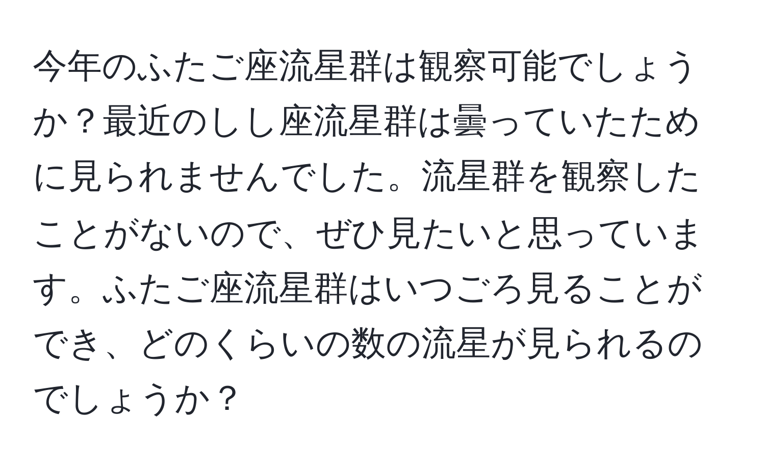 今年のふたご座流星群は観察可能でしょうか？最近のしし座流星群は曇っていたために見られませんでした。流星群を観察したことがないので、ぜひ見たいと思っています。ふたご座流星群はいつごろ見ることができ、どのくらいの数の流星が見られるのでしょうか？