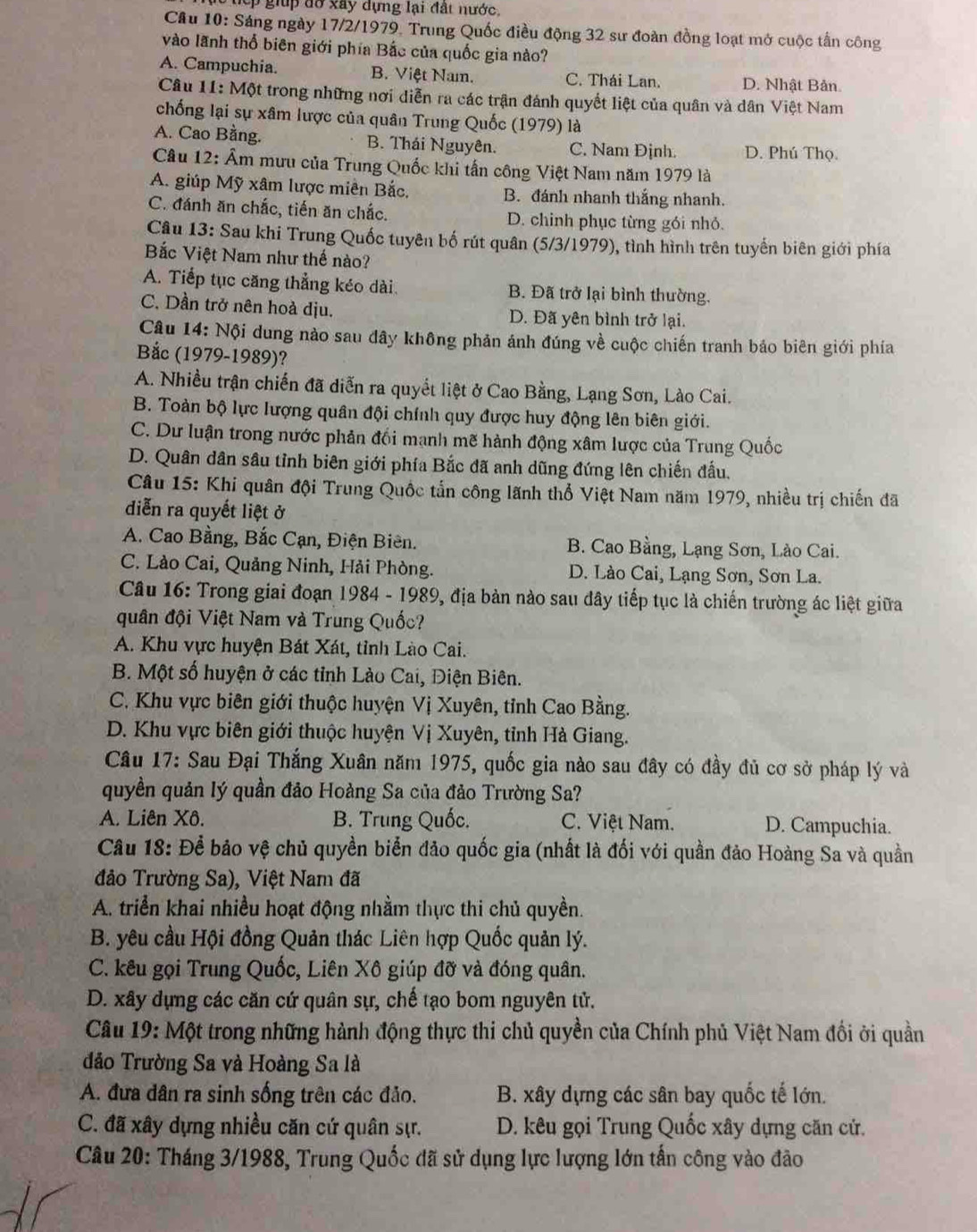 đ o   xây dựng lại đất nước.
Cầu 10: Sáng ngày 17/2/1979, Trung Quốc điều động 32 sư đoàn đồng loạt mở cuộc tấn công
vào lãnh thổ biên giới phía Bắc của quốc gia nào?
A. Campuchia. B. Việt Nam. C. Thái Lan. D. Nhật Bản
Câu 11: Một trong những nơi diễn ra các trận đánh quyết liệt của quân và dân Việt Nam
chống lại sự xâm lược của quân Trung Quốc (1979) là
A. Cao Bằng. B. Thái Nguyên. C. Nam Định. D. Phú Thọ.
Câu 12: Âm mưu của Trung Quốc khi tấn công Việt Nam năm 1979 là
A. giúp Mỹ xâm lược miên Bắc. B. đánh nhanh thắng nhanh.
C. đánh ăn chắc, tiến ăn chắc. D. chinh phục từng gói nhỏ.
Câu 13: Sau khi Trung Quốc tuyên bố rút quân (5/3/1979), tình hình trên tuyến biên giới phía
Bắc Việt Nam như thế nào?
A. Tiếp tục căng thẳng kéo dài. B. Đã trở lại bình thường.
C. Dần trở nên hoà dịu. D. Đã yên bình trở lại.
Câu 14: Nội dung nào sau đây không phản ánh đúng về cuộc chiến tranh bảo biên giới phía
Bắc (1979-1989)?
A. Nhiều trận chiến đã diễn ra quyết liệt ở Cao Bằng, Lạng Sơn, Lào Cai.
B. Toàn bộ lực lượng quân đội chính quy được huy động lên biên giới.
C. Dư luận trong nước phản đối mạnh mẽ hành động xâm lược của Trung Quốc
D. Quân dân sâu tỉnh biên giới phía Bắc đã anh dũng đứng lên chiến đấu.
Câu 15: Khi quân đội Trung Quốc tắn công lãnh thổ Việt Nam năm 1979, nhiều trị chiến đã
diễn ra quyết liệt ở
A. Cao Bằng, Bắc Cạn, Điện Biên. B. Cao Bằng, Lạng Sơn, Lào Cai.
C. Lào Cai, Quảng Ninh, Hải Phòng. D. Lào Cai, Lạng Sơn, Sơn La.
Câu 16: Trong giai đoạn 1984 - 1989, địa bản nào sau đây tiếp tục là chiến trường ác liệt giữa
quân đội Việt Nam và Trung Quốc?
A. Khu vực huyện Bát Xát, tỉnh Lào Cai.
B. Một số huyện ở các tỉnh Lào Cai, Điện Biên.
C. Khu vực biên giới thuộc huyện Vị Xuyên, tỉnh Cao Bằng.
D. Khu vực biên giới thuộc huyện Vị Xuyên, tỉnh Hà Giang.
Câu 17: Sau Đại Thắng Xuân năm 1975, quốc gia nào sau đây có đầy đủ cơ sở pháp lý và
quyền quản lý quần đảo Hoảng Sa của đảo Trường Sa?
A. Liên Xô. B. Trung Quốc. C. Việt Nam. D. Campuchia.
Câu 18: Để bảo vệ chủ quyền biển đảo quốc gia (nhất là đối với quần đảo Hoàng Sa và quần
đảo Trường Sa), Việt Nam đã
A. triển khai nhiều hoạt động nhầm thực thi chủ quyền.
B. yêu cầu Hội đồng Quản thác Liên hợp Quốc quản lý.
C. kêu gọi Trung Quốc, Liên Xô giúp đỡ và đóng quân.
D. xây dựng các căn cứ quân sự, chế tạo bom nguyên tử.
Câu 19: Một trong những hành động thực thi chủ quyền của Chính phủ Việt Nam đối ởi quần
đảo Trường Sa và Hoàng Sa là
A. đưa dân ra sinh sống trên các đảo. B. xây dựng các sân bay quốc tế lớn.
C. đã xây dựng nhiều căn cứ quân sự. D. kêu gọi Trung Quốc xây dựng căn cử.
Câu 20: Tháng 3/1988, Trung Quốc đã sử dụng lực lượng lớn tấn công vào đảo