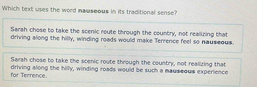 Which text uses the word nauseous in its traditional sense?
Sarah chose to take the scenic route through the country, not realizing that
driving along the hilly, winding roads would make Terrence feel so nauseous.
Sarah chose to take the scenic route through the country, not realizing that
driving along the hilly, winding roads would be such a nauseous experience
for Terrence.