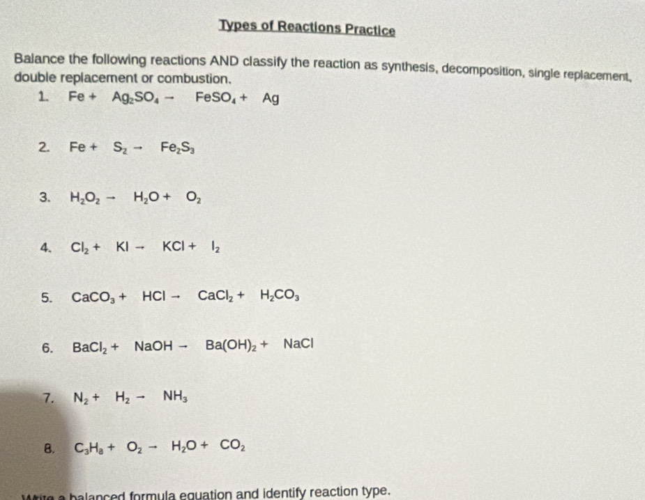 Types of Reactions Practice 
Balance the following reactions AND classify the reaction as synthesis, decomposition, single replacement, 
double replacement or combustion. 
1. Fe+Ag_2SO_4to FeSO_4+Ag
2. Fe+S_2to Fe_2S_3
3. H_2O_2to H_2O+O_2
4. Cl_2+KIto KCl+I_2
5. CaCO_3+HClto CaCl_2+H_2CO_3
6. BaCl_2+NaOHto Ba(OH)_2+NaCl
7. N_2+H_2to NH_3
B. C_3H_8+O_2to H_2O+CO_2
Write a balanced formula equation and identify reaction type.