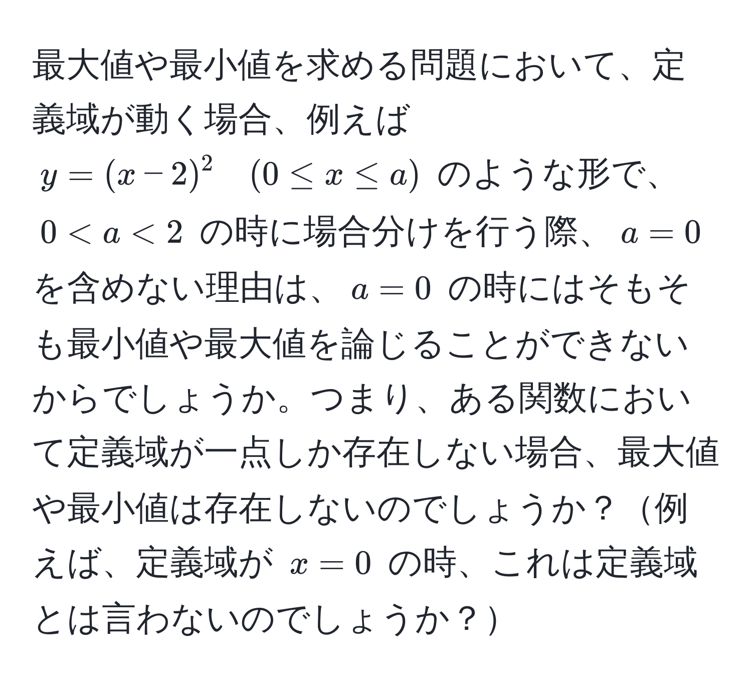 最大値や最小値を求める問題において、定義域が動く場合、例えば $y = (x - 2)^2 quad (0 ≤ x ≤ a)$ のような形で、$0 < a < 2$ の時に場合分けを行う際、$a = 0$ を含めない理由は、$a = 0$ の時にはそもそも最小値や最大値を論じることができないからでしょうか。つまり、ある関数において定義域が一点しか存在しない場合、最大値や最小値は存在しないのでしょうか？例えば、定義域が $x = 0$ の時、これは定義域とは言わないのでしょうか？