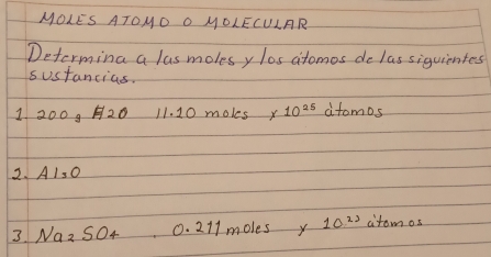 MOLES ATOHO O MOLECULAR 
Determing a lus molesy los atomos de las siguientes 
sustancias. 
1 2009 20 11. 10 moles x 10^(25) atomos
2.A1, O
3. Naz S04 0. 211 molesy 10^(21) citomos