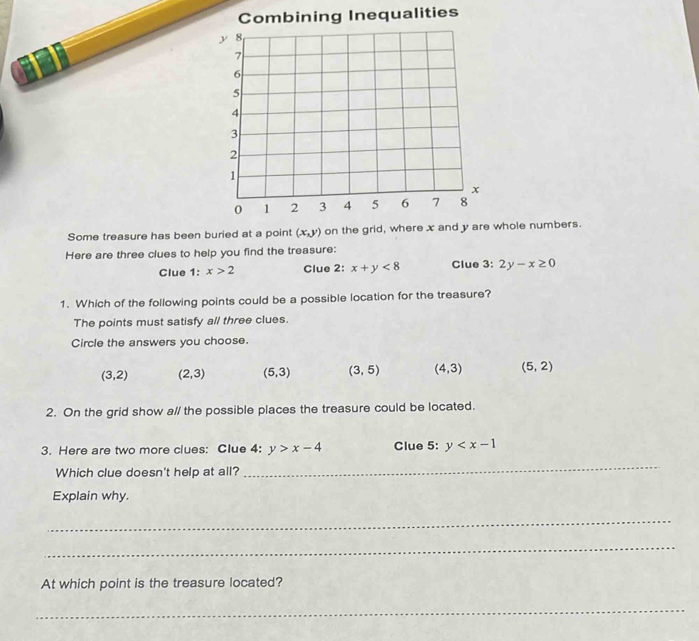 Some treasure has been buried at a point (x,y) on the grid, where x and y are whole numbers.
Here are three clues to help you find the treasure:
Clue 1: x>2 Clue 2: x+y<8</tex> Clue 3: 2y-x≥ 0
1. Which of the following points could be a possible location for the treasure?
The points must satisfy all three clues.
Circle the answers you choose.
(3,2) (2,3) (5,3) (3,5) (4,3) (5,2)
2. On the grid show a// the possible places the treasure could be located.
3. Here are two more clues: Clue 4: y>x-4 Clue 5: y
Which clue doesn't help at all?
_
Explain why.
_
_
At which point is the treasure located?
_