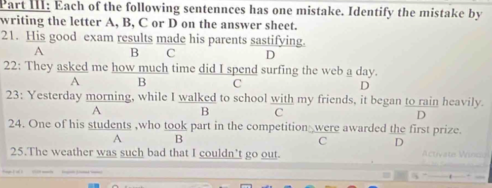 Part III: Each of the following sentennces has one mistake. Identify the mistake by
writing the letter A, B, C or D on the answer sheet.
21. His good exam results made his parents sastifying.
A
B C
D
22: They asked me how much time did I spend surfing the web a day.
A
B
C
D
23: Yesterday morning, while I walked to school with my friends, it began to rain heavily.
A
B
C
D
24. One of his students ,who took part in the competition were awarded the first prize.
A B
C
D
25.The weather was such bad that I couldn’t go out. Activate nc
i (2unad