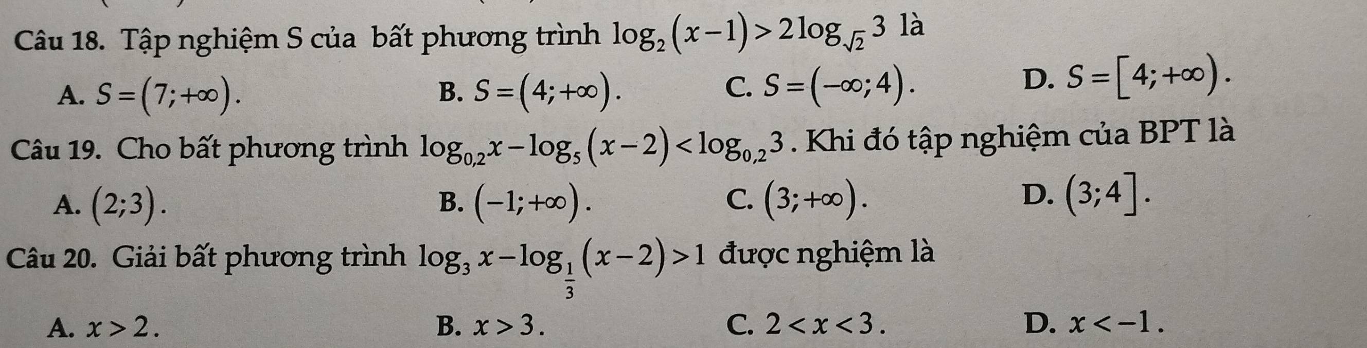 Tập nghiệm S của bất phương trình log _2(x-1)>2log _sqrt(2)3 là
C.
A. S=(7;+∈fty ). B. S=(4;+∈fty ). S=(-∈fty ;4).
D. S=[4;+∈fty ). 
Câu 19. Cho bất phương trình log _0,2x-log _5(x-2) . Khi đó tập nghiệm của BPT là
C.
A. (2;3). B. (-1;+∈fty ). (3;+∈fty ).
D. (3;4]. 
Câu 20. Giải bất phương trình log _3x-log _ 1/3 (x-2)>1 được nghiệm là
A. x>2. B. x>3. C. 2 . D. x .