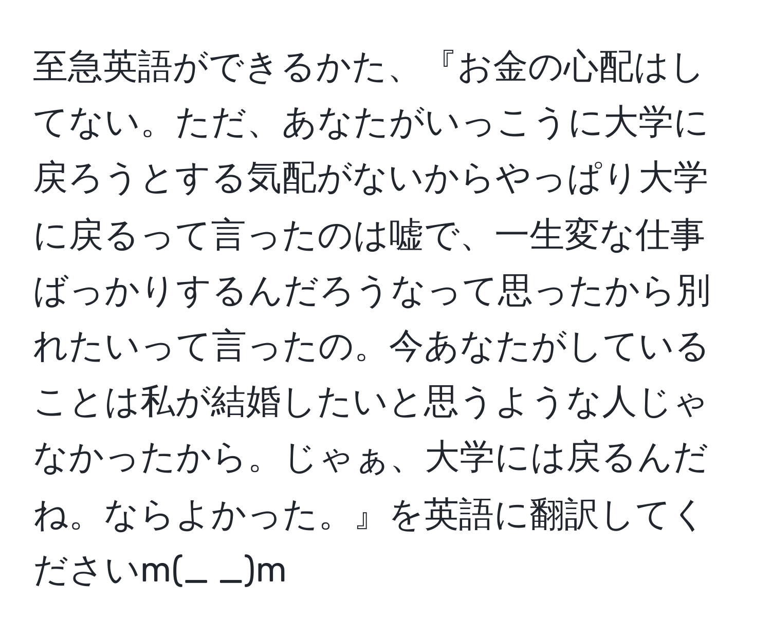 至急英語ができるかた、『お金の心配はしてない。ただ、あなたがいっこうに大学に戻ろうとする気配がないからやっぱり大学に戻るって言ったのは嘘で、一生変な仕事ばっかりするんだろうなって思ったから別れたいって言ったの。今あなたがしていることは私が結婚したいと思うような人じゃなかったから。じゃぁ、大学には戻るんだね。ならよかった。』を英語に翻訳してくださいm(_ _)m