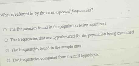 What is referred to by the term expected frequencies?
The frequencies found in the population being examined
The frequencies that are hypothesized for the population being examined
The frequencies found in the sample data
The frequencies computed from the null hypothesis