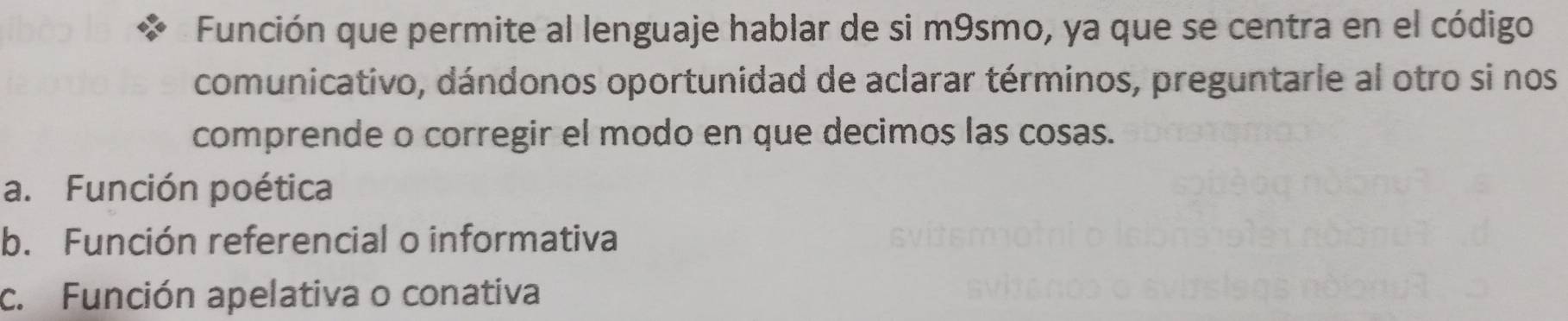 Función que permite al lenguaje hablar de si m9smo, ya que se centra en el código
comunicativo, dándonos oportunidad de aclarar términos, preguntarle al otro si nos
comprende o corregir el modo en que decimos las cosas.
a. Función poética
b. Función referencial o informativa
c. Función apelativa o conativa