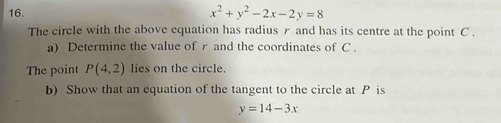 x^2+y^2-2x-2y=8
The circle with the above equation has radius r and has its centre at the point C.
a) Determine the value of r and the coordinates of C.
The point P(4,2) lies on the circle.
b) Show that an equation of the tangent to the circle at P is
y=14-3x