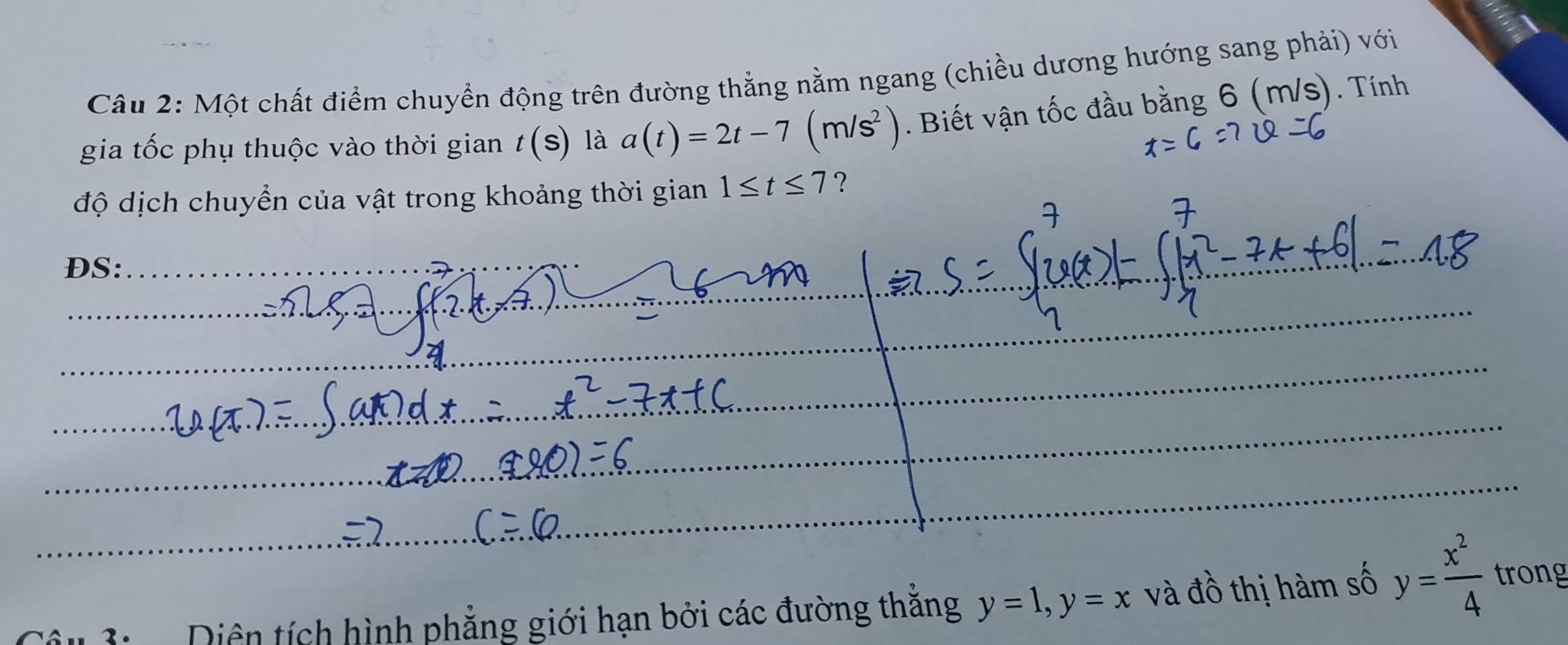 Một chất điểm chuyển động trên đường thẳng nằm ngang (chiều dương hướng sang phải) với 
gia tốc phụ thuộc vào thời gian t(s) là a(t)=2t-7(m/s^2). Biết vận tốc đầu bằng 6 (m/s). Tính 
độ dịch chuyển của vật trong khoảng thời gian 1≤ t≤ 7 ? 
DS: 
Diện tích hình phẳng giới hạn bởi các đường thăng y=1, y=x và đồ thị hàm số y= x^2/4  trong