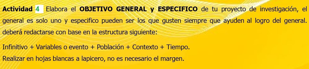 Actividad 4 Elabora el OBJETIVO GENERAL y ESPECIFICO de tu proyecto de investigación, el 
general es solo uno y especifico pueden ser los que gusten siempre que ayuden al logro del general. 
deberá redactarse con base en la estructura siguiente: 
Infinitivo + Variables o evento + Población + Contexto + Tiempo. 
Realizar en hojas blancas a lapicero, no es necesario el margen.