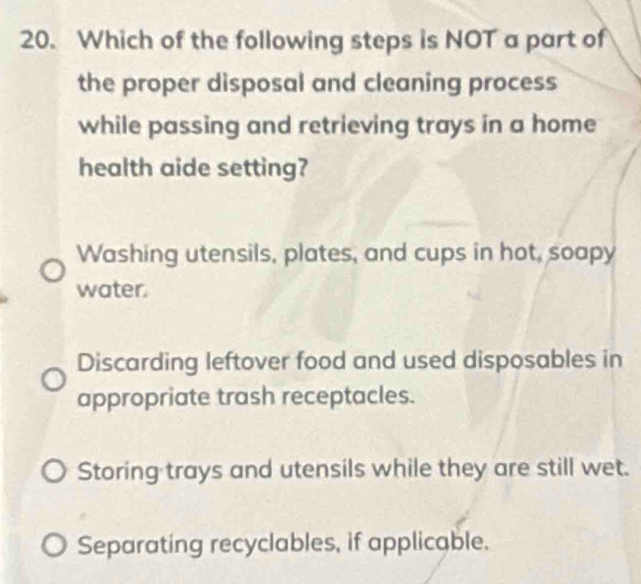 Which of the following steps is NOT a part of
the proper disposal and cleaning process
while passing and retrieving trays in a home
health aide setting?
Washing utensils, plates, and cups in hot, soapy
water.
Discarding leftover food and used disposables in
appropriate trash receptacles.
Storing trays and utensils while they are still wet.
Separating recyclables, if applicable.