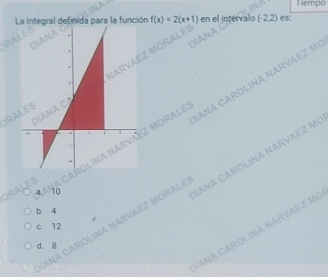 Tiempo
La integral defnida para la función f(x)=2(x+1) en el intervalo (-2,2) es;
MOI
OR
of ANA CA MORALI ANA CAROLINA NARVAEZ M
10
AÑA CAROLINA NARVAEZ MORALı ANA CAROLINA NARVAEZ Mẹ
b
c. 12
LANA CAROLINA NARVAEZ Mẹ
d. g