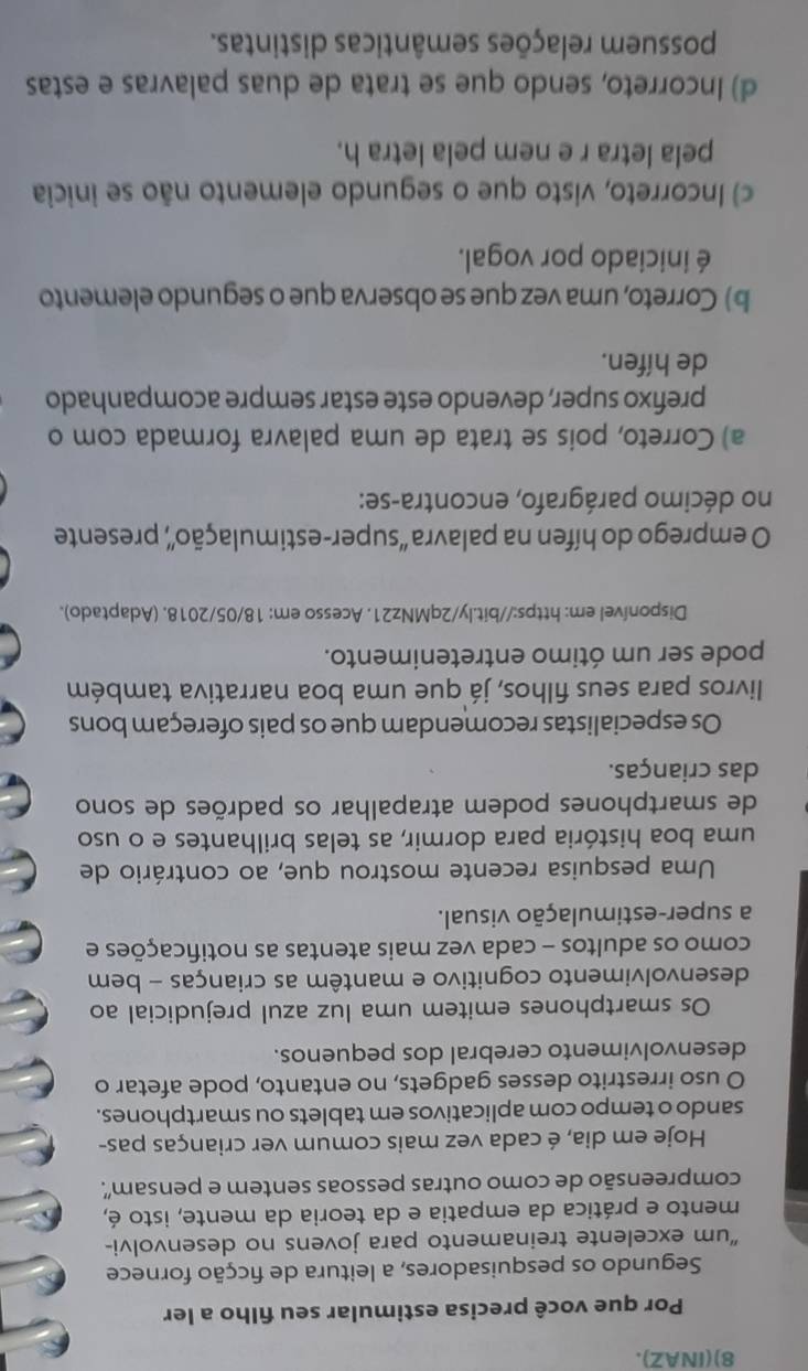 8)(INAZ).
Por que você precisa estimular seu filho a ler
Segundo os pesquisadores, a leitura de ficção fornece
“um excelente treinamento para jovens no desenvolvi-
mento e prática da empatia e da teoria da mente, isto é,
compreensão de como outras pessoas sentem e pensam”.
Hoje em dia, é cada vez mais comum ver crianças pas-
sando o tempo com aplicativos em tablets ou smartphones.
O uso irrestrito desses gadgets, no entanto, pode afetar o
desenvolvimento cerebral dos pequenos.
Os smartphones emitem uma luz azul prejudicial ao
desenvolvimento cognitivo e mantêm as crianças - bem
como os adultos - cada vez mais atentas as notificações e
a super-estimulação visual.
Uma pesquisa recente mostrou que, ao contrário de
uma boa história para dormir, as telas brilhantes e o uso
de smartphones podem atrapalhar os padrões de sono
das crianças.
Os especialistas recomendam que os pais ofereçam bons
livros para seus filhos, já que uma boa narrativa também
pode ser um ótimo entretenimento.
Disponível em: https://bit.ly/2qMNz21. Acesso em: 18/05/2018. (Adaptado).
O emprego do hífen na palavra “super-estimulação”, presente
no décimo parágrafo, encontra-se:
a) Correto, pois se trata de uma palavra formada com o
prefixo super, devendo este estar sempre acompanhado
de hífen.
b) Correto, uma vez que se observa que o segundo elemento
é iniciado por vogal.
c) Incorreto, visto que o segundo elemento não se inicia
pela letra r e nem pela letra h.
d) Incorreto, sendo que se trata de duas palavras e estas
possuem relações semânticas distintas.